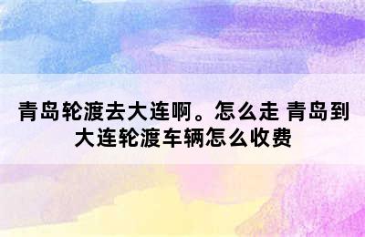 青岛轮渡去大连啊。怎么走 青岛到大连轮渡车辆怎么收费